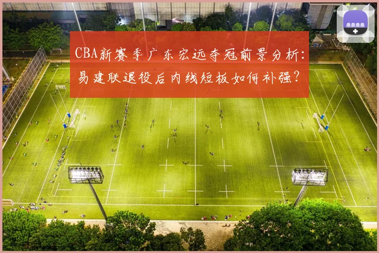 CBA新赛季广东宏远夺冠前景分析:易建联退役后内线短板如何补强?