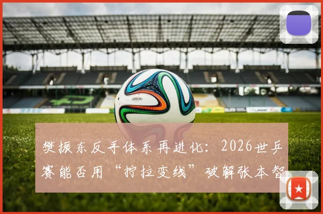 樊振东反手体系再进化：2026世乒赛能否用“拧拉变线”破解张本智和