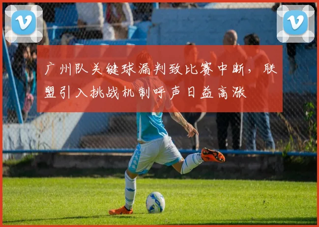 广州队关键球漏判致比赛中断,联盟引入挑战机制呼声日益高涨