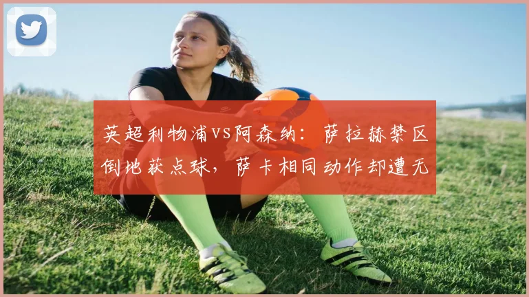 英超利物浦vs阿森纳:萨拉赫禁区倒地获点球,萨卡相同动作却遭无视