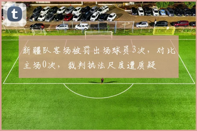 新疆队客场被罚出场球员3次，对比主场0次，裁判执法尺度遭质疑