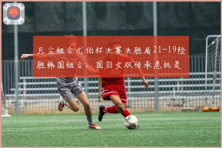凡尘组合尤伯杯决赛决胜局21-19险胜韩国组合，国羽女双传承危机是否警报未除？